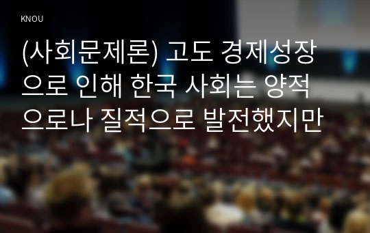 (사회문제론) 고도 경제성장으로 인해 한국 사회는 양적으로나 질적으로 발전했지만