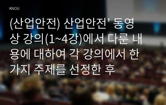 (산업안전) 산업안전’ 동영상 강의(1~4강)에서 다룬 내용에 대하여 각 강의에서 한 가지 주제를 선정한 후