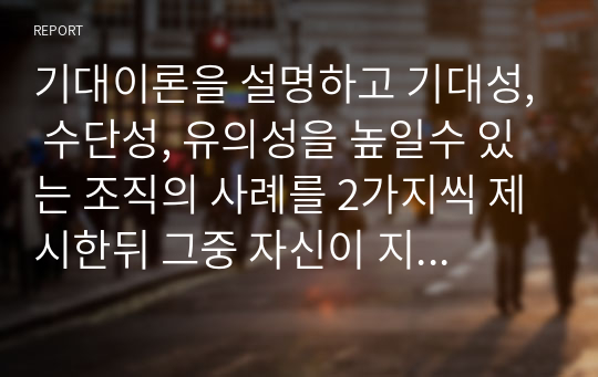 기대이론을 설명하고 기대성, 수단성, 유의성을 높일수 있는 조직의 사례를 2가지씩 제시한뒤 그중 자신이 지지하는