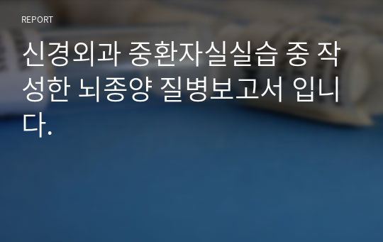 신경외과 중환자실실습 중 작성한 뇌종양 질병보고서 입니다.