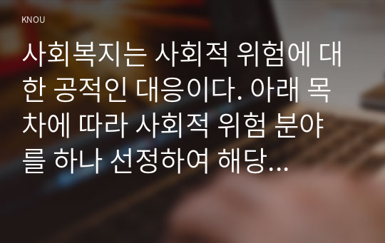 사회복지는 사회적 위험에 대한 공적인 대응이다. 아래 목차에 따라 사회적 위험 분야를 하나 선정하여 해당 분야의 현황을 설명할 수 있는 지표를 하나 제시하고, 문제 개선 및 해결을 위한 향후 과제를 작성하시오