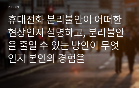 휴대전화 분리불안이 어떠한 현상인지 설명하고, 분리불안을 줄일 수 있는 방안이 무엇인지 본인의 경험을