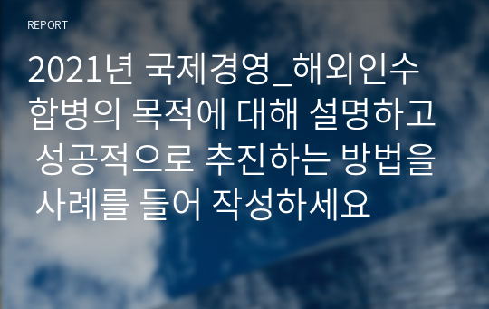 2021년 국제경영_해외인수합병의 목적에 대해 설명하고 성공적으로 추진하는 방법을 사례를 들어 작성하세요