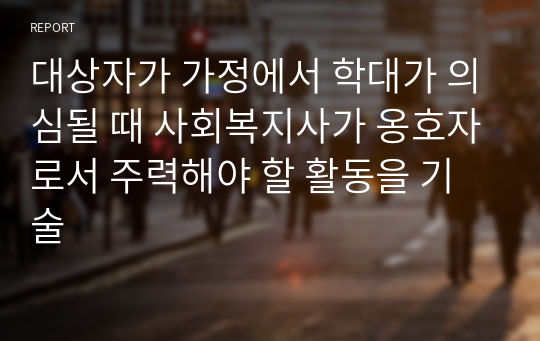 대상자가 가정에서 학대가 의심될 때 사회복지사가 옹호자로서 주력해야 할 활동을 기술