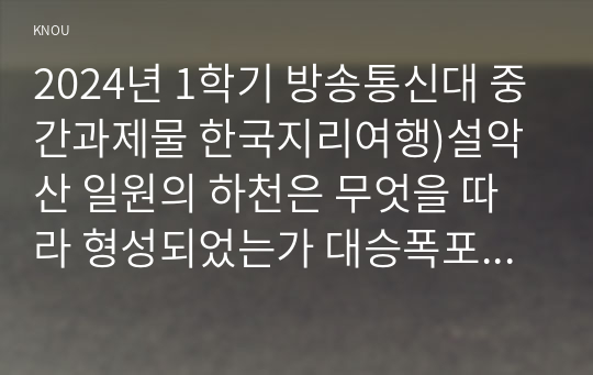 2024년 1학기 방송통신대 중간과제물 한국지리여행)설악산 일원의 하천은 무엇을 따라 형성되었는가 대승폭포의 형성에 중요하게 작용했던 요인 두 가지는 외 8문항