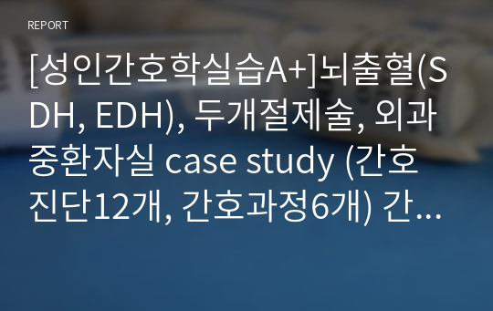 [성인간호학실습A+]뇌출혈(SDH, EDH), 두개절제술, 외과중환자실 case study (간호진단12개, 간호과정6개) 간호진단, 근거, 과정 세세하게 작성함