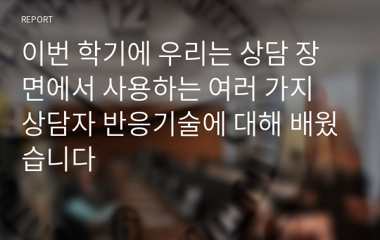 이번 학기에 우리는 상담 장면에서 사용하는 여러 가지 상담자 반응기술에 대해 배웠습니다