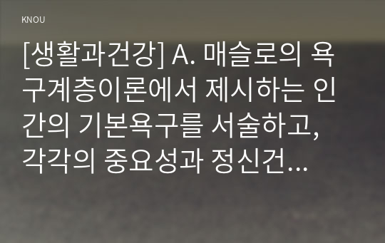 [생활과건강] A. 매슬로의 욕구계층이론에서 제시하는 인간의 기본욕구를 서술하고, 각각의 중요성과 정신건강과의 연관성에 대한 자신의 견해를 제시하시오. (20점)