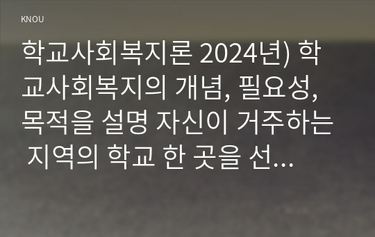 학교사회복지론 2024년) 학교사회복지의 개념, 필요성, 목적을 설명 자신이 거주하는 지역의 학교 한 곳을 선정 해당 학교 및 지역의 지리적 사회적 특성을 기술 학교사회복지가 필요한 대상과 지원할 내용을 찾고 구체적인 학교사회복지 실천방법을 제안