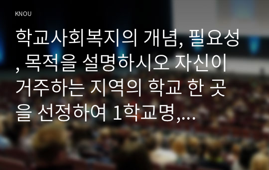 학교사회복지의 개념, 필요성, 목적을 설명하시오 자신이 거주하는 지역의 학교 한 곳을 선정하여 1학교명, 주소, 학교현황, 2해당 학교 및 지역의 지리적사회적 특성을 기술하시오 해당 학교에서 1학교사회복지가 필요한 대상과 지원할 내용을 찾고, 2구체적인 학교사회복지 실천방법을 제안하시오