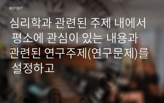 심리학과 관련된 주제 내에서 평소에 관심이 있는 내용과 관련된 연구주제(연구문제)를 설정하고