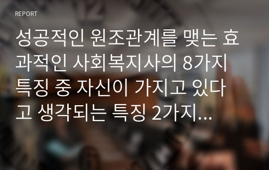 성공적인 원조관계를 맺는 효과적인 사회복지사의 8가지 특징 중 자신이 가지고 있다고 생각되는 특징 2가지와 성장해야 할 특징 2가지를 선택하여, 자신이 가지고 있다고 생각하는 특징 2가지를 선택한 이유를 사례를 들어 설명하고, 성장해야 할 특징 2가지는 자신이 노력하여 개선하거나 또는 성장시킬 수 있는 방안을 제시하시오