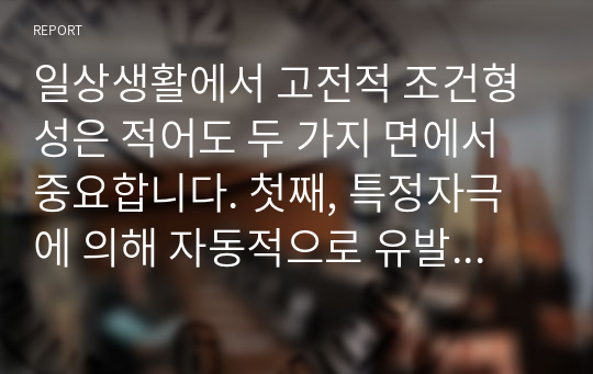 일상생활에서 고전적 조건형성은 적어도 두 가지 면에서 중요합니다. 첫째, 특정자극에 의해 자동적으로 유발되는, 우리가 원하든 또는 원하지 않든 간에 일어나는, &#039;불수의적&#039;행동을 이해하게 해줍니다. 둘째, 고전적 조건형성에 대한 연구는 행동장애 치료기법 개발에 도움이 됩니다. 이를 바탕으로 자기 자신에게 적용되었거나 적용될 수 있는 사례를 적어도 3가지 이상