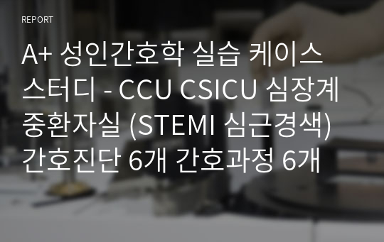 A+ 성인간호학 실습 케이스 스터디 - CCU CSICU 심장계중환자실 (STEMI 심근경색) 간호진단 6개 간호과정 6개