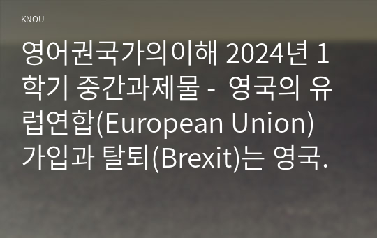 영어권국가의이해 2024년 1학기 중간과제물 -  영국의 유럽연합(European Union) 가입과 탈퇴(Brexit)는 영국 현대사에서 가장 중요한 사건 중의 하나이다. 이 주제를 다루는 논설문을 다음 지침에 따라 작성하시오.