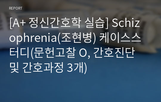 [A+ 정신간호학 실습] Schizophrenia(조현병) 케이스스터디(문헌고찰 O, 간호진단 및 간호과정 3개)