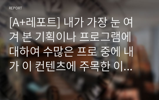 [A+레포트] 내가 가장 눈 여겨 본 기획이나 프로그램에 대하여 수많은 프로 중에 내가 이 컨텐츠에 주목한 이유, 왜 이런 기획이 나왔을까, 구성 분석, 개선점, 시청률 변동(구독자 추이)나 기사등 노출, 제작진 기본정보(왜 이런 기획이) 포인트는 시청자가 아닌 제작을 하는 입장에서 무엇을 보느냐