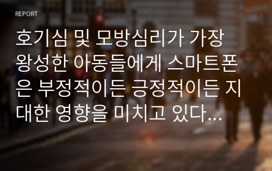 호기심 및 모방심리가 가장 왕성한 아동들에게 스마트폰은 부정적이든 긍정적이든 지대한 영향을 미치고 있다. 스마트폰이 아동의 성장과 발달에 미치는 영향에 대해 생각해보고, 아동들에게 미치는 악영향을 없애기 위해서는 어떠한 방법이 필요할지 토론해 보세요.