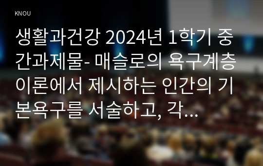 생활과건강 2024년 1학기 중간과제물- 매슬로의 욕구계층이론에서 제시하는 인간의 기본욕구를 서술하고, 각각의 중요성과 정신건강과의 연관성에 대한 자신의 견해를 제시, 우울증이 있는 사람의 신체적 건강과 안전을 위한 관리에 대해 제시하고, 구체적인 실행방법과 합리적인 이유에 대한 자신의 견해를 서술