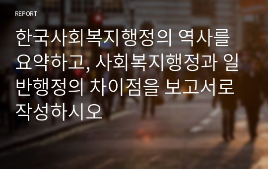 한국사회복지행정의 역사를 요약하고, 사회복지행정과 일반행정의 차이점을 보고서로 작성하시오