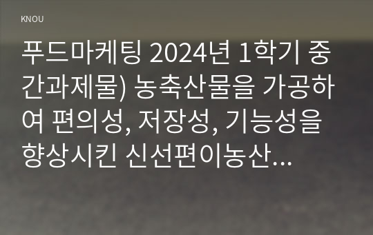 푸드마케팅 2024년 1학기 중간과제물) 농축산물을 가공하여 편의성, 저장성, 기능성을 향상시킨 신선편이농산물, 신선편의식품, 장기보존식품, 건강기능식품에 대해 구체적으로 설명하고 각각의 차이를 설명, 각각 1가지씩 총 4가지 식품을 선정하여 아래의 내용을 설명 1) 영양성분표시 2)  품질인증마크  3) 제품에 따라 표시된 편의성, 저장성, 기능성 설명