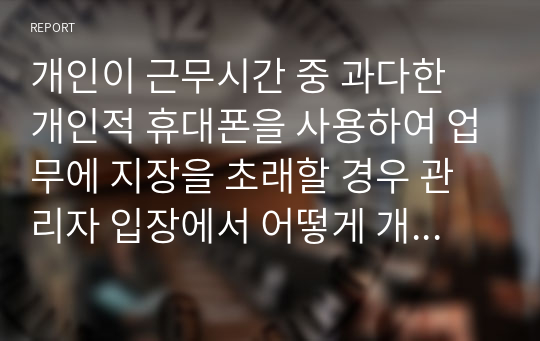 개인이 근무시간 중 과다한 개인적 휴대폰을 사용하여 업무에 지장을 초래할 경우 관리자 입장에서 어떻게 개선할 것인지 제시하시오