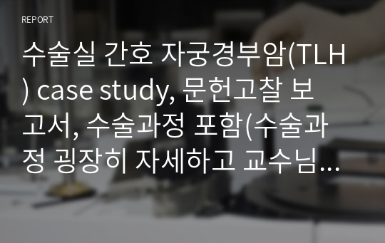 수술실 간호 자궁경부암(TLH) case study, 문헌고찰 보고서, 수술과정 포함(수술과정 굉장히 자세하고 교수님께 칭찬받은 case입니다!)