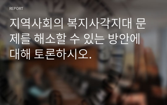 지역사회의 복지사각지대 문제를 해소할 수 있는 방안에 대해 토론하시오.