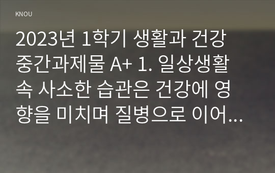 2023년 1학기 생활과 건강 중간과제물 A+ 1. 일상생활 속 사소한 습관은 건강에 영향을 미치며 질병으로 이어질 수도 있다. 운동, 식생활 등 다양한 측면에서 자신의 생활습관을 스스로 점검한 후 그 특징을 기술하고, 대사증후군을 예방 또는 관리하기 위한 구체적 실천방안을 작성하시오 2. 75세 박씨가 식사 도중 얼굴이 붉어지면서 안절부절 못하고 있다.