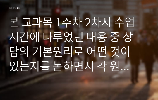 본 교과목 1주차 2차시 수업시간에 다루었던 내용 중 상담의 기본원리로 어떤 것이 있는지를 논하면서 각 원리별로 자신이 학습하여 이해한 바를 비교하는 식으로 진술하여 제출하시오.