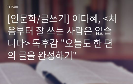 [인문학/글쓰기] 이다혜, &lt;처음부터 잘 쓰는 사람은 없습니다&gt; 독후감 &quot;오늘도 한 편의 글을 완성하기&quot;