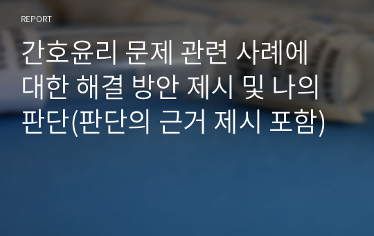 간호윤리 문제 관련 사례에 대한 해결 방안 제시 및 나의 판단(판단의 근거 제시 포함)