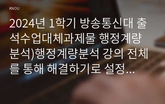 2024년 1학기 방송통신대 출석수업대체과제물 행정계량분석)행정계량분석 강의 전체를 통해 해결하기로 설정한 연구문제 및 관련한 장별 주제 무작위 표본추출의 방법 다섯 가지 산술평균 분산 표준편차 정규분포의 특징 네 가지 중심극한정리 등