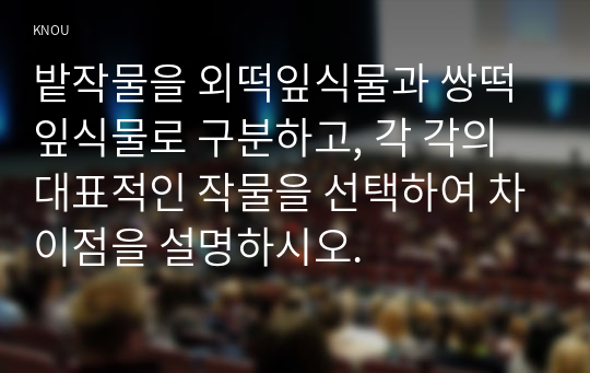 밭작물을 외떡잎식물과 쌍떡잎식물로 구분하고, 각 각의 대표적인 작물을 선택하여 차이점을 설명하시오.