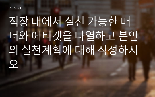 직장 내에서 실천 가능한 매너와 에티켓을 나열하고 본인의 실천계획에 대해 작성하시오