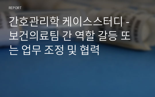 간호관리학 케이스스터디 - 보건의료팀 간 역할 갈등 또는 업무 조정 및 협력