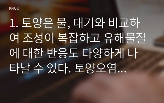 1. 토양은 물, 대기와 비교하여 조성이 복잡하고 유해물질에 대한 반응도 다양하게 나타날 수 있다. 토양오염이 수질오염 및 대기오염과 다른 특징에 대하여 설명하시오. 2. 농약 사용의 유익성과 유해성에 대하여 설명하시오. 3. 축산 스마트팜 모델을 3단계로 구분하고 각각의 세대별 모델의 특징에 대하여 설명하시오.