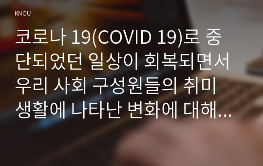 코로나 19(COVID 19)로 중단되었던 일상이 회복되면서 우리 사회 구성원들의 취미 생활에 나타난 변화에 대해 분석해 보시오. 분석 과정에서 현재의 취미생활이 코로나 19 팬데믹 시기와 또 코로나 19 팬데믹 이전의 취미생활과 가장 크게 달라진 점은 무엇인지에 대해 초점을 맞춰 보시오.