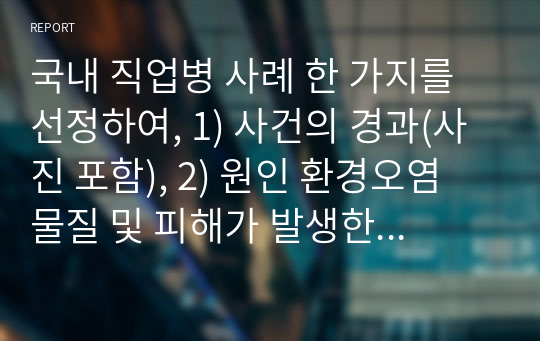 국내 직업병 사례 한 가지를 선정하여, 1) 사건의 경과(사진 포함), 2) 원인 환경오염 물질 및 피해가 발생한 원리와 기전(mechanism), 3) 피해 현황, 4) 교훈 및 사건 이후의 변화를 조사하고 정리하시오.