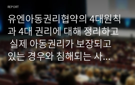 유엔아동권리협약의 4대원칙과 4대 권리에 대해 정리하고 실제 아동권리가 보장되고 있는 경우와 침해되는 사례들을 들어 견해