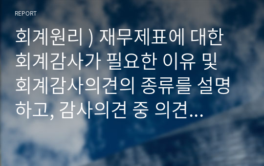 회계원리 ) 재무제표에 대한 회계감사가 필요한 이유 및 회계감사의견의 종류를 설명하고, 감사의견 중 의견거절 또는 부적정 의견이 제시된 사례를 찾아 1가지만 제시하세요.