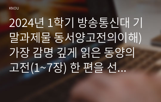 2024년 1학기 방송통신대 기말과제물 동서양고전의이해)가장 감명 깊게 읽은 동양의 고전(1~7장) 한 편을 선정하여 장과 지은이 및 고전의 제목을 밝히고, 자신이 이 고전을 감명 깊게 읽은 이유와 감상을 서술 가장 비판적으로 읽은 고전 등