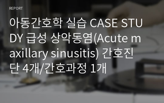 아동간호학 실습 CASE STUDY 급성 상악동염(Acute maxillary sinusitis) 간호진단 4개/간호과정 1개