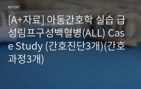 [A+자료] 아동간호학 실습 급성림프구성백혈병(ALL) Case Study (간호진단3개)(간호과정3개)