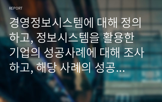 경영정보시스템에 대해 정의하고, 정보시스템을 활용한 기업의 성공사례에 대해 조사하고, 해당 사례의 성공 이유에 대해 본인의 의견을 서술하시오.