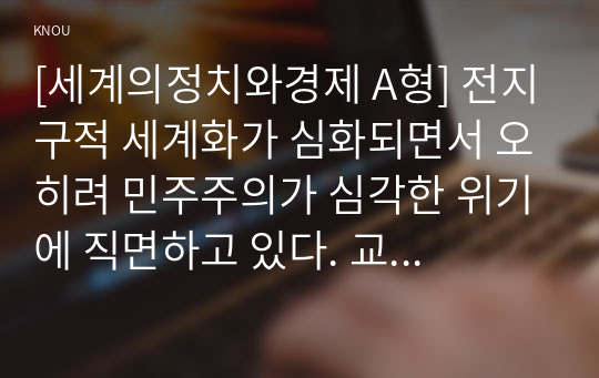 [세계의정치와경제 A형] 전지구적 세계화가 심화되면서 오히려 민주주의가 심각한 위기에 직면하고 있다. 교재 3장과 여러 자료를 참고하여 현재 민주주의의 위기를 묘사하고, 민주주의를 위기에서 구할 수 있는 개인적 또는 집단적 대안에 대해 고민하고 서술하시오.