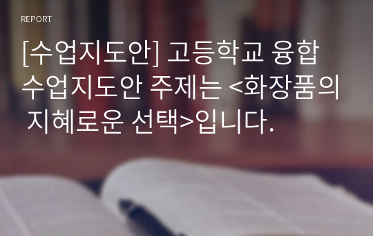 [수업지도안] 고등학교 융합 수업지도안 주제는 &lt;화장품의 지혜로운 선택&gt;입니다.