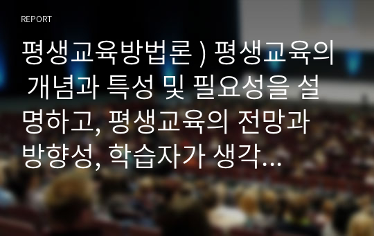 평생교육방법론 ) 평생교육의 개념과 특성 및 필요성을 설명하고, 평생교육의 전망과 방향성, 학습자가 생각하는 발전방안에 대해 서술하시오.