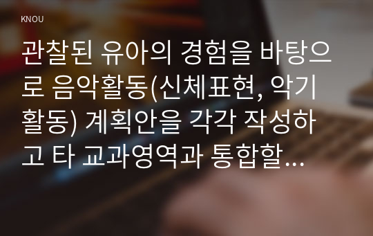 관찰된 유아의 경험을 바탕으로 음악활동(신체표현, 악기활동) 계획안을 각각 작성하고 타 교과영역과 통합할 수 있는 활동을 계획하시오