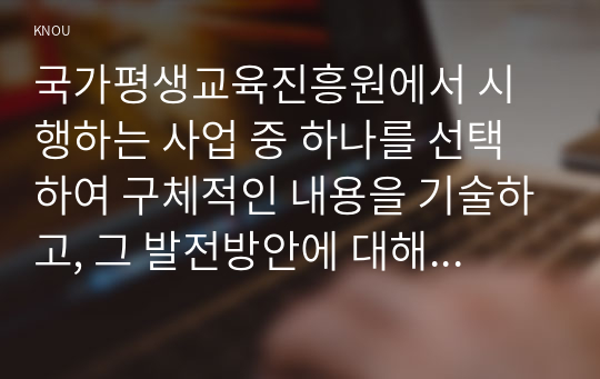 국가평생교육진흥원에서 시행하는 사업 중 하나를 선택하여 구체적인 내용을 기술하고, 그 발전방안에 대해 논하시오